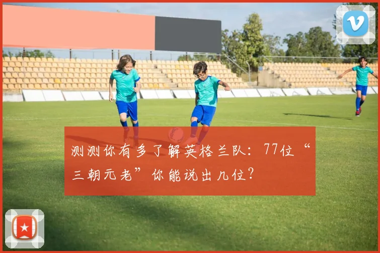 测测你有多了解英格兰队：77位“三朝元老”你能说出几位？