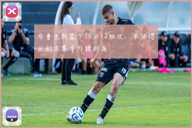 布鲁克斯轰下56分12助攻，单场得分创本赛季外援新高