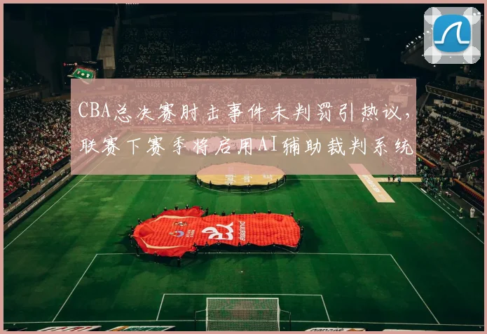 CBA总决赛肘击事件未判罚引热议，联赛下赛季将启用AI辅助裁判系统