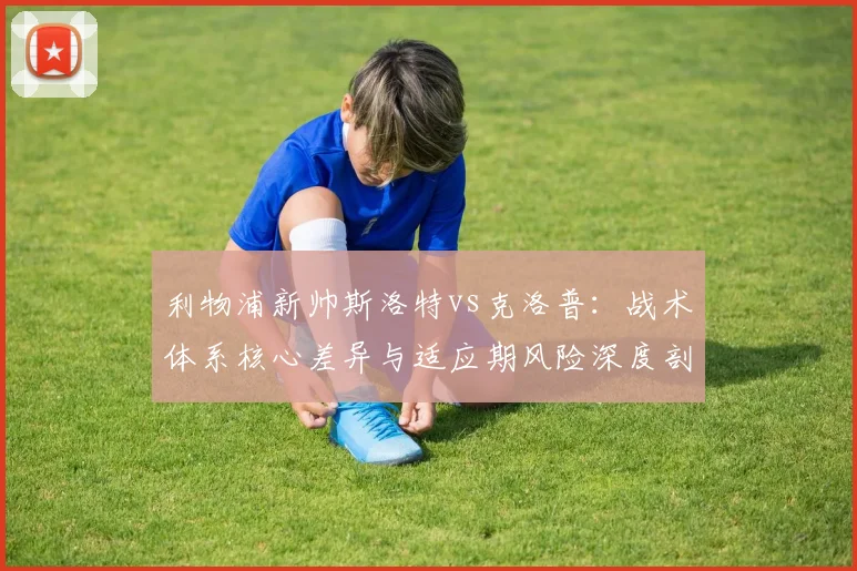 利物浦新帅斯洛特vs克洛普：战术体系核心差异与适应期风险深度剖析