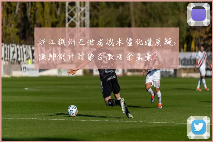 浙江稠州王世龙战术僵化遭质疑，换帅倒计时能否激活余嘉豪？